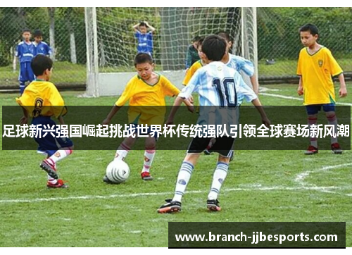 足球新兴强国崛起挑战世界杯传统强队引领全球赛场新风潮
