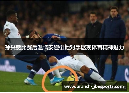孙兴慜比赛后温情安慰倒地对手展现体育精神魅力 孙兴慜比赛后温情安慰倒地对手展现体育精神魅力