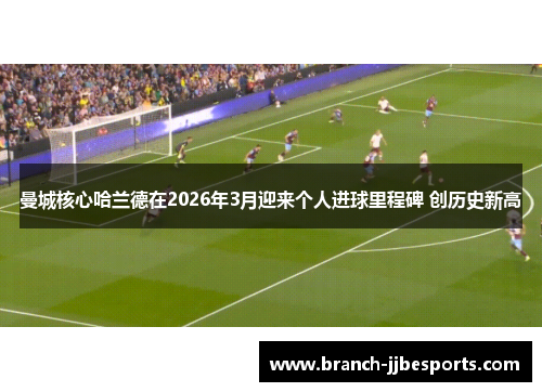 曼城核心哈兰德在2026年3月迎来个人进球里程碑 创历史新高