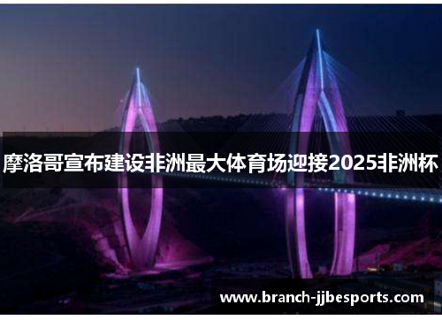摩洛哥宣布建设非洲最大体育场迎接2025非洲杯 摩洛哥宣布建设非洲最大体育场迎接2025非洲杯
