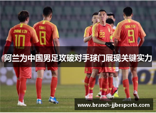 阿兰为中国男足攻破对手球门展现关键实力 阿兰为中国男足攻破对手球门展现关键实力